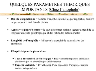 QUELQUES PARAMETRES THEORIQUES
    IMPORTANTS (Chez l’anophèle)

Densité anophélienne = nombre d’anophèles femelles par rapport au nombre
de personnes vivant dans le milieu

Agressivité pour l’homme = le taux de contact homme-vecteur dépend de la
longueur du cycle gonotrophique et des habitudes nutritionnelles

Longévité de l’anophèle = influence la capacité de transmission des
anophèles

Réceptivité pour le plamodium

   Taux d’Inoculation Entomologique = TIE = nombre de piqûres infectantes
   distribuées par les anophèles par unité de temps
   Capacité vectorielle = C = efficacité d’une population d’anophèles comme
   vectrices du paludisme
 