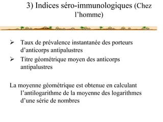 3) Indices séro-immunologiques (Chez
                        l’homme)


    Taux de prévalence instantanée des porteurs
    d’anticorps antipalustres
    Titre géométrique moyen des anticorps
    antipalustres

La moyenne géométrique est obtenue en calculant
    l’antilogarithme de la moyenne des logarithmes
    d’une série de nombres
 