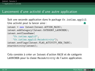 Android - Semaine 3
Applications et activités
Lancement d’une activité d’une autre application
Soit une seconde application dans le package fr.iutlan.appli2.
Une activité peut la lancer ainsi :
intent = new Intent(Intent.ACTION_MAIN);
intent.addCategory(Intent.CATEGORY_LAUNCHER);
intent.setClassName(
"fr.iutlan.appli2",
"fr.iutlan.appli2.MainActivity");
intent.setFlags(Intent.FLAG_ACTIVITY_NEW_TASK);
startActivity(intent);
Cela consiste à créer un Intent d’action MAIN et de catégorie
LAUNCHER pour la classe MainActivity de l’autre application.
10 / 57 Pierre Nerzic
 