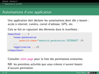 Android - Semaine 3
Applications et activités
Autorisations d’une application
Une application doit déclarer les autorisations dont elle a besoin :
accès à internet, caméra, carnet d’adresse, GPS, etc.
Cela se fait en rajoutant des élements dans le manifeste :
<manifest ... >
<uses-permission
android:name="android.permission.INTERNET" />
...
<application .../>
</manifest>
Consulter cette page pour la liste des permissions existantes.
NB: les premières activités que vous créerez n’auront besoin
d’aucune permission.
11 / 57 Pierre Nerzic
 