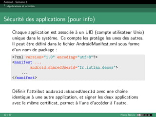 Android - Semaine 3
Applications et activités
Sécurité des applications (pour info)
Chaque application est associée à un UID (compte utilisateur Unix)
unique dans le système. Ce compte les protège les unes des autres.
Il peut être défini dans le fichier AndroidManifest.xml sous forme
d’un nom de package :
<?xml version="1.0" encoding="utf-8"?>
<manifest ...
android:sharedUserId="fr.iutlan.demos">
...
</manifest>
Définir l’attribut android:sharedUserId avec une chaîne
identique à une autre application, et signer les deux applications
avec le même certificat, permet à l’une d’accéder à l’autre.
12 / 57 Pierre Nerzic
 