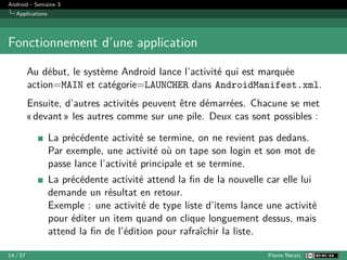 Android - Semaine 3
Applications
Fonctionnement d’une application
Au début, le système Android lance l’activité qui est marquée
action=MAIN et catégorie=LAUNCHER dans AndroidManifest.xml.
Ensuite, d’autres activités peuvent être démarrées. Chacune se met
« devant » les autres comme sur une pile. Deux cas sont possibles :
La précédente activité se termine, on ne revient pas dedans.
Par exemple, une activité où on tape son login et son mot de
passe lance l’activité principale et se termine.
La précédente activité attend la fin de la nouvelle car elle lui
demande un résultat en retour.
Exemple : une activité de type liste d’items lance une activité
pour éditer un item quand on clique longuement dessus, mais
attend la fin de l’édition pour rafraîchir la liste.
14 / 57 Pierre Nerzic
 