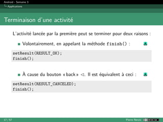 Android - Semaine 3
Applications
Terminaison d’une activité
L’activité lancée par la première peut se terminer pour deux raisons :
Volontairement, en appelant la méthode finish() :
setResult(RESULT_OK);
finish();
À cause du bouton « back » ◁. Il est équivalent à ceci :
setResult(RESULT_CANCELED);
finish();
17 / 57 Pierre Nerzic
 