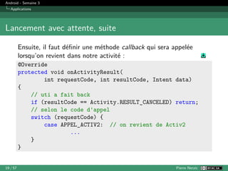 Android - Semaine 3
Applications
Lancement avec attente, suite
Ensuite, il faut définir une méthode callback qui sera appelée
lorsqu’on revient dans notre activité :
@Override
protected void onActivityResult(
int requestCode, int resultCode, Intent data)
{
// uti a fait back
if (resultCode == Activity.RESULT_CANCELED) return;
// selon le code d'appel
switch (requestCode) {
case APPEL_ACTIV2: // on revient de Activ2
...
}
}
19 / 57 Pierre Nerzic
 