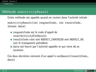 Android - Semaine 3
Applications
Méthode onActivityResult
Cette méthode est appelée quand on revient dans l’activité initiale :
onActivityResult(int requestCode, int resultCode,
Intent data)
requestCode est le code d’appel de
startActivityForResult
resultCode vaut soit RESULT_CANCELED soit RESULT_OK,
voir le transparent précédent
data est fourni par l’activité appelée et qui vient de se
terminer.
Ces deux dernières viennent d’un appel à setResult(resultCode,
data)
20 / 57 Pierre Nerzic
 