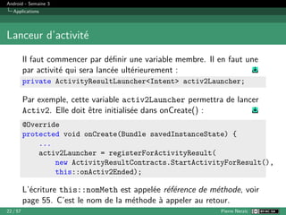 Android - Semaine 3
Applications
Lanceur d’activité
Il faut commencer par définir une variable membre. Il en faut une
par activité qui sera lancée ultérieurement :
private ActivityResultLauncher<Intent> activ2Launcher;
Par exemple, cette variable activ2Launcher permettra de lancer
Activ2. Elle doit être initialisée dans onCreate() :
@Override
protected void onCreate(Bundle savedInstanceState) {
...
activ2Launcher = registerForActivityResult(
new ActivityResultContracts.StartActivityForResult(),
this::onActiv2Ended);
L’écriture this::nomMeth est appelée référence de méthode, voir
page 55. C’est le nom de la méthode à appeler au retour.
22 / 57 Pierre Nerzic
 