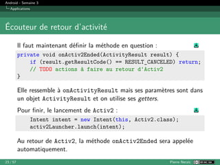 Android - Semaine 3
Applications
Écouteur de retour d’activité
Il faut maintenant définir la méthode en question :
private void onActiv2Ended(ActivityResult result) {
if (result.getResultCode() == RESULT_CANCELED) return;
// TODO actions à faire au retour d'Activ2
}
Elle ressemble à onActivityResult mais ses paramètres sont dans
un objet ActivityResult et on utilise ses getters.
Pour finir, le lancement de Activ2 :
Intent intent = new Intent(this, Activ2.class);
activ2Launcher.launch(intent);
Au retour de Activ2, la méthode onActiv2Ended sera appelée
automatiquement.
23 / 57 Pierre Nerzic
 