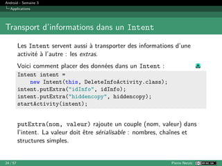 Android - Semaine 3
Applications
Transport d’informations dans un Intent
Les Intent servent aussi à transporter des informations d’une
activité à l’autre : les extras.
Voici comment placer des données dans un Intent :
Intent intent =
new Intent(this, DeleteInfoActivity.class);
intent.putExtra("idInfo", idInfo);
intent.putExtra("hiddencopy", hiddencopy);
startActivity(intent);
putExtra(nom, valeur) rajoute un couple (nom, valeur) dans
l’intent. La valeur doit être sérialisable : nombres, chaînes et
structures simples.
24 / 57 Pierre Nerzic
 