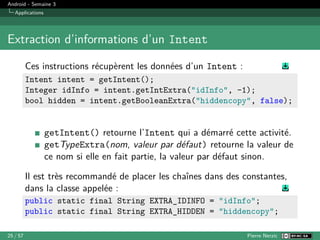 Android - Semaine 3
Applications
Extraction d’informations d’un Intent
Ces instructions récupèrent les données d’un Intent :
Intent intent = getIntent();
Integer idInfo = intent.getIntExtra("idInfo", -1);
bool hidden = intent.getBooleanExtra("hiddencopy", false);
getIntent() retourne l’Intent qui a démarré cette activité.
getTypeExtra(nom, valeur par défaut) retourne la valeur de
ce nom si elle en fait partie, la valeur par défaut sinon.
Il est très recommandé de placer les chaînes dans des constantes,
dans la classe appelée :
public static final String EXTRA_IDINFO = "idInfo";
public static final String EXTRA_HIDDEN = "hiddencopy";
25 / 57 Pierre Nerzic
 