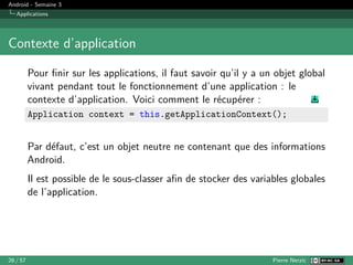 Android - Semaine 3
Applications
Contexte d’application
Pour finir sur les applications, il faut savoir qu’il y a un objet global
vivant pendant tout le fonctionnement d’une application : le
contexte d’application. Voici comment le récupérer :
Application context = this.getApplicationContext();
Par défaut, c’est un objet neutre ne contenant que des informations
Android.
Il est possible de le sous-classer afin de stocker des variables globales
de l’application.
26 / 57 Pierre Nerzic
 