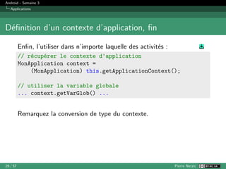 Android - Semaine 3
Applications
Définition d’un contexte d’application, fin
Enfin, l’utiliser dans n’importe laquelle des activités :
// récupérer le contexte d'application
MonApplication context =
(MonApplication) this.getApplicationContext();
// utiliser la variable globale
... context.getVarGlob() ...
Remarquez la conversion de type du contexte.
29 / 57 Pierre Nerzic
 