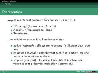 Android - Semaine 3
Activités
Présentation
Voyons maintenant comment fonctionnent les activités.
Démarrage (à cause d’un Intent)
Apparition/masquage sur écran
Terminaison
Une activité se trouve dans l’un de ces états :
active (resumed) : elle est sur le devant, l’utilisateur peut jouer
avec,
en pause (paused) : partiellement cachée et inactive, car une
autre activité est venue devant,
stoppée (stopped) : totalement invisible et inactive, ses
variables sont préservées mais elle ne tourne plus.
31 / 57 Pierre Nerzic
 