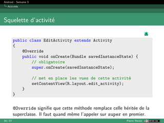 Android - Semaine 3
Activités
Squelette d’activité
public class EditActivity extends Activity
{
@Override
public void onCreate(Bundle savedInstanceState) {
// obligatoire
super.onCreate(savedInstanceState);
// met en place les vues de cette activité
setContentView(R.layout.edit_activity);
}
}
@Override signifie que cette méthode remplace celle héritée de la
superclasse. Il faut quand même l’appeler sur super en premier.
34 / 57 Pierre Nerzic
 