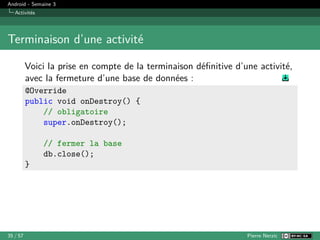 Android - Semaine 3
Activités
Terminaison d’une activité
Voici la prise en compte de la terminaison définitive d’une activité,
avec la fermeture d’une base de données :
@Override
public void onDestroy() {
// obligatoire
super.onDestroy();
// fermer la base
db.close();
}
35 / 57 Pierre Nerzic
 