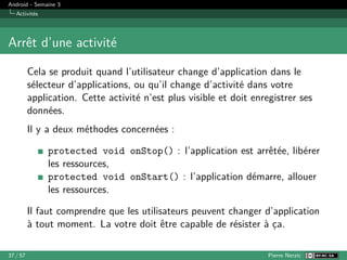 Android - Semaine 3
Activités
Arrêt d’une activité
Cela se produit quand l’utilisateur change d’application dans le
sélecteur d’applications, ou qu’il change d’activité dans votre
application. Cette activité n’est plus visible et doit enregistrer ses
données.
Il y a deux méthodes concernées :
protected void onStop() : l’application est arrêtée, libérer
les ressources,
protected void onStart() : l’application démarre, allouer
les ressources.
Il faut comprendre que les utilisateurs peuvent changer d’application
à tout moment. La votre doit être capable de résister à ça.
37 / 57 Pierre Nerzic
 