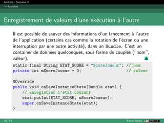 Android - Semaine 3
Activités
Enregistrement de valeurs d’une exécution à l’autre
Il est possible de sauver des informations d’un lancement à l’autre
de l’application (certains cas comme la rotation de l’écran ou une
interruption par une autre activité), dans un Bundle. C’est un
container de données quelconques, sous forme de couples (“nom”,
valeur).
static final String ETAT_SCORE = "ScoreJoueur"; // nom
private int mScoreJoueur = 0; // valeur
@Override
public void onSaveInstanceState(Bundle etat) {
// enregistrer l'état courant
etat.putInt(ETAT_SCORE, mScoreJoueur);
super.onSaveInstanceState(etat);
}
38 / 57 Pierre Nerzic
 