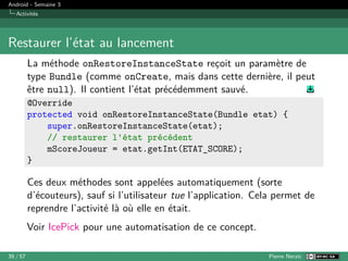 Android - Semaine 3
Activités
Restaurer l’état au lancement
La méthode onRestoreInstanceState reçoit un paramètre de
type Bundle (comme onCreate, mais dans cette dernière, il peut
être null). Il contient l’état précédemment sauvé.
@Override
protected void onRestoreInstanceState(Bundle etat) {
super.onRestoreInstanceState(etat);
// restaurer l'état précédent
mScoreJoueur = etat.getInt(ETAT_SCORE);
}
Ces deux méthodes sont appelées automatiquement (sorte
d’écouteurs), sauf si l’utilisateur tue l’application. Cela permet de
reprendre l’activité là où elle en était.
Voir IcePick pour une automatisation de ce concept.
39 / 57 Pierre Nerzic
 