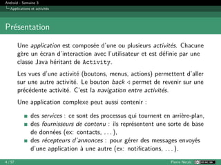 Android - Semaine 3
Applications et activités
Présentation
Une application est composée d’une ou plusieurs activités. Chacune
gère un écran d’interaction avec l’utilisateur et est définie par une
classe Java héritant de Activity.
Les vues d’une activité (boutons, menus, actions) permettent d’aller
sur une autre activité. Le bouton back ◁ permet de revenir sur une
précédente activité. C’est la navigation entre activités.
Une application complexe peut aussi contenir :
des services : ce sont des processus qui tournent en arrière-plan,
des fournisseurs de contenu : ils représentent une sorte de base
de données (ex: contacts, . . . ),
des récepteurs d’annonces : pour gérer des messages envoyés
d’une application à une autre (ex: notifications, . . . ).
4 / 57 Pierre Nerzic
 