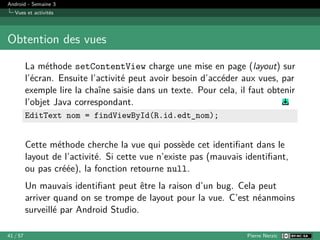 Android - Semaine 3
Vues et activités
Obtention des vues
La méthode setContentView charge une mise en page (layout) sur
l’écran. Ensuite l’activité peut avoir besoin d’accéder aux vues, par
exemple lire la chaîne saisie dans un texte. Pour cela, il faut obtenir
l’objet Java correspondant.
EditText nom = findViewById(R.id.edt_nom);
Cette méthode cherche la vue qui possède cet identifiant dans le
layout de l’activité. Si cette vue n’existe pas (mauvais identifiant,
ou pas créée), la fonction retourne null.
Un mauvais identifiant peut être la raison d’un bug. Cela peut
arriver quand on se trompe de layout pour la vue. C’est néanmoins
surveillé par Android Studio.
41 / 57 Pierre Nerzic
 