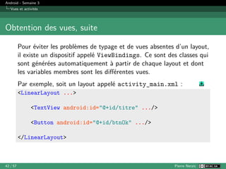 Android - Semaine 3
Vues et activités
Obtention des vues, suite
Pour éviter les problèmes de typage et de vues absentes d’un layout,
il existe un dispositif appelé ViewBindings. Ce sont des classes qui
sont générées automatiquement à partir de chaque layout et dont
les variables membres sont les différentes vues.
Par exemple, soit un layout appelé activity_main.xml :
<LinearLayout ...>
<TextView android:id="@+id/titre" .../>
<Button android:id="@+id/btnOk" .../>
</LinearLayout>
42 / 57 Pierre Nerzic
 