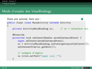 Android - Semaine 3
Vues et activités
Mode d’emploi des ViewBindings
Dans une activité, faire ceci :
public final class MainActivity extends Activity
{
private ActivityMainBinding ui; // ui = interface uti.
@Override
protected void onCreate(Bundle savedInstanceState) {
super.onCreate(savedInstanceState);
ui = ActivityMainBinding.inflate(getLayoutInflater());
setContentView(ui.getRoot());
// exemple d'emploi
ui.titre.setText("super cool !");
}
44 / 57 Pierre Nerzic
 