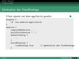 Android - Semaine 3
Vues et activités
Génération des ViewBindings
Il faut rajouter ceci dans app/build.gradle :
plugins {
id 'com.android.application'
}
android {
compileSdkVersion ...
buildToolsVersion "..."
defaultConfig {
...
}
buildFeatures {
viewBinding true // génération des ViewBindings
}
45 / 57 Pierre Nerzic
 