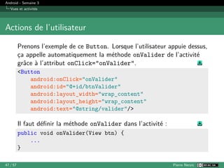 Android - Semaine 3
Vues et activités
Actions de l’utilisateur
Prenons l’exemple de ce Button. Lorsque l’utilisateur appuie dessus,
ça appelle automatiquement la méthode onValider de l’activité
grâce à l’attribut onClick="onValider".
<Button
android:onClick="onValider"
android:id="@+id/btnValider"
android:layout_width="wrap_content"
android:layout_height="wrap_content"
android:text="@string/valider"/>
Il faut définir la méthode onValider dans l’activité :
public void onValider(View btn) {
...
}
47 / 57 Pierre Nerzic
 