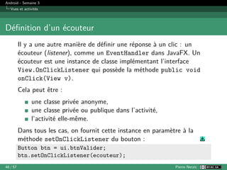 Android - Semaine 3
Vues et activités
Définition d’un écouteur
Il y a une autre manière de définir une réponse à un clic : un
écouteur (listener), comme un EventHandler dans JavaFX. Un
écouteur est une instance de classe implémentant l’interface
View.OnClickListener qui possède la méthode public void
onClick(View v).
Cela peut être :
une classe privée anonyme,
une classe privée ou publique dans l’activité,
l’activité elle-même.
Dans tous les cas, on fournit cette instance en paramètre à la
méthode setOnClickListener du bouton :
Button btn = ui.btnValider;
btn.setOnClickListener(ecouteur);
48 / 57 Pierre Nerzic
 