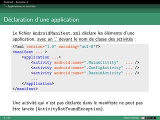 Android - Semaine 3
Applications et activités
Déclaration d’une application
Le fichier AndroidManifest.xml déclare les éléments d’une
application, avec un ’.’ devant le nom de classe des activités :
<?xml version="1.0" encoding="utf-8"?>
<manifest ... >
<application ...>
<activity android:name=".MainActivity" ... />
<activity android:name=".ConfigActivity" ... />
<activity android:name=".DessinActivity" ... />
...
</application>
</manifest>
Une activité qui n’est pas déclarée dans le manifeste ne peut pas
être lancée (ActivityNotFoundException).
5 / 57 Pierre Nerzic
 