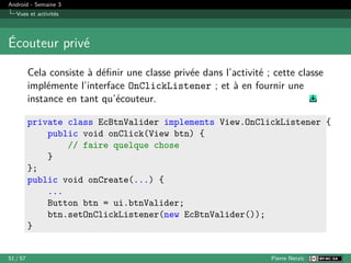 Android - Semaine 3
Vues et activités
Écouteur privé
Cela consiste à définir une classe privée dans l’activité ; cette classe
implémente l’interface OnClickListener ; et à en fournir une
instance en tant qu’écouteur.
private class EcBtnValider implements View.OnClickListener {
public void onClick(View btn) {
// faire quelque chose
}
};
public void onCreate(...) {
...
Button btn = ui.btnValider;
btn.setOnClickListener(new EcBtnValider());
}
51 / 57 Pierre Nerzic
 
