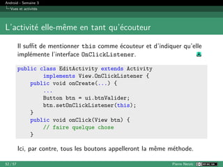 Android - Semaine 3
Vues et activités
L’activité elle-même en tant qu’écouteur
Il suffit de mentionner this comme écouteur et d’indiquer qu’elle
implémente l’interface OnClickListener.
public class EditActivity extends Activity
implements View.OnClickListener {
public void onCreate(...) {
...
Button btn = ui.btnValider;
btn.setOnClickListener(this);
}
public void onClick(View btn) {
// faire quelque chose
}
Ici, par contre, tous les boutons appelleront la même méthode.
52 / 57 Pierre Nerzic
 