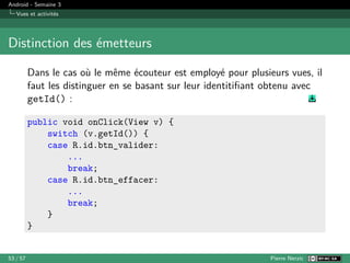 Android - Semaine 3
Vues et activités
Distinction des émetteurs
Dans le cas où le même écouteur est employé pour plusieurs vues, il
faut les distinguer en se basant sur leur identitifiant obtenu avec
getId() :
public void onClick(View v) {
switch (v.getId()) {
case R.id.btn_valider:
...
break;
case R.id.btn_effacer:
...
break;
}
}
53 / 57 Pierre Nerzic
 