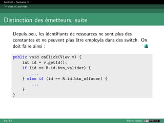 Android - Semaine 3
Vues et activités
Distinction des émetteurs, suite
Depuis peu, les identifiants de ressources ne sont plus des
constantes et ne peuvent plus être employés dans des switch. On
doit faire ainsi :
public void onClick(View v) {
int id = v.getId();
if (id == R.id.btn_valider) {
...
} else if (id == R.id.btn_effacer) {
...
}
}
54 / 57 Pierre Nerzic
 