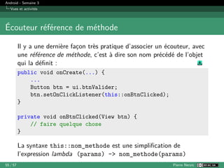 Android - Semaine 3
Vues et activités
Écouteur référence de méthode
Il y a une dernière façon très pratique d’associer un écouteur, avec
une référence de méthode, c’est à dire son nom précédé de l’objet
qui la définit :
public void onCreate(...) {
...
Button btn = ui.btnValider;
btn.setOnClickListener(this::onBtnClicked);
}
private void onBtnClicked(View btn) {
// faire quelque chose
}
La syntaxe this::nom_methode est une simplification de
l’expression lambda (params) -> nom_methode(params)
55 / 57 Pierre Nerzic
 