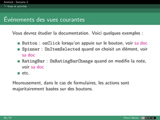 Android - Semaine 3
Vues et activités
Événements des vues courantes
Vous devrez étudier la documentation. Voici quelques exemples :
Button : onClick lorsqu’on appuie sur le bouton, voir sa doc
Spinner : OnItemSelected quand on choisit un élément, voir
sa doc
RatingBar : OnRatingBarChange quand on modifie la note,
voir sa doc
etc.
Heureusement, dans le cas de formulaires, les actions sont
majoritairement basées sur des boutons.
56 / 57 Pierre Nerzic
 