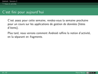 Android - Semaine 3
Vues et activités
C’est fini pour aujourd’hui
C’est assez pour cette semaine, rendez-vous la semaine prochaine
pour un cours sur les applications de gestion de données (listes
d’items).
Plus tard, nous verrons comment Android raffine la notion d’activité,
en la séparant en fragments.
57 / 57 Pierre Nerzic
 