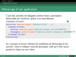 Android - Semaine 3
Applications et activités
Démarrage d’une application
L’une des activités est désignée comme étant « principale »,
démarrable de l’extérieur, grâce à un sous-élément
<intent-filter> :
<activity android:name=".MainActivity" ...>
<intent-filter>
<action android:name="android.intent.action.MAIN"/>
<category android:name="android.intent.category.LAUNCHER"/>
</intent-filter>
</activity>
Un <intent-filter> déclare les conditions de démarrage d’une
activité. Celui-ci indique l’activité principale, celle qu’il faut lancer
quand on clique sur son icône.
6 / 57 Pierre Nerzic
 
