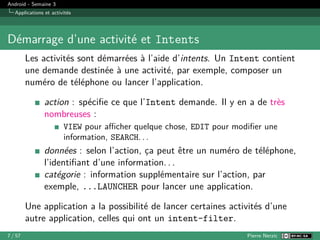 Android - Semaine 3
Applications et activités
Démarrage d’une activité et Intents
Les activités sont démarrées à l’aide d’intents. Un Intent contient
une demande destinée à une activité, par exemple, composer un
numéro de téléphone ou lancer l’application.
action : spécifie ce que l’Intent demande. Il y en a de très
nombreuses :
VIEW pour afficher quelque chose, EDIT pour modifier une
information, SEARCH. . .
données : selon l’action, ça peut être un numéro de téléphone,
l’identifiant d’une information. . .
catégorie : information supplémentaire sur l’action, par
exemple, ...LAUNCHER pour lancer une application.
Une application a la possibilité de lancer certaines activités d’une
autre application, celles qui ont un intent-filter.
7 / 57 Pierre Nerzic
 