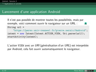 Android - Semaine 3
Applications et activités
Lancement d’une application Android
Il n’est pas possible de montrer toutes les possibilités, mais par
exemple, voici comment ouvrir le navigateur sur un URL :
String url =
"https://perso.univ-rennes1.fr/pierre.nerzic/Android";
intent = new Intent(Intent.ACTION_VIEW, Uri.parse(url));
startActivity(intent);
L’action VIEW avec un URI (généralisation d’un URL) est interprétée
par Android, cela fait ouvrir automatiquement le navigateur.
9 / 57 Pierre Nerzic
 