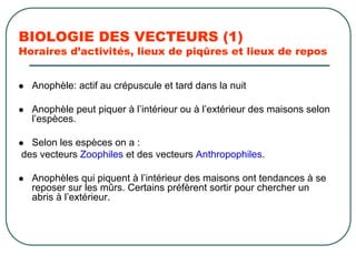 BIOLOGIE DES VECTEURS (1)
Horaires d’activités, lieux de piqûres et lieux de repos


  Anophèle: actif au crépuscule et tard dans la nuit

  Anophèle peut piquer à l’intérieur ou à l’extérieur des maisons selon
  l’espèces.

  Selon les espèces on a :
des vecteurs Zoophiles et des vecteurs Anthropophiles.

  Anophèles qui piquent à l’intérieur des maisons ont tendances à se
  reposer sur les mûrs. Certains préfèrent sortir pour chercher un
  abris à l’extérieur.
 