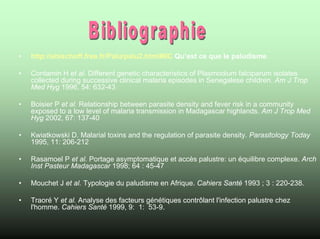•   http://ebischoff.free.fr/Palu/palu2.html#IIC Qu’est ce que le paludisme

•   Contamin H et al. Different genetic characteristics of Plasmodium falciparum isolates
    collected during successive clinical malaria episodes in Senegalese children. Am J Trop
    Med Hyg 1996, 54: 632-43

•   Boisier P et al. Relationship between parasite density and fever risk in a community
    exposed to a low level of malaria transmission in Madagascar highlands. Am J Trop Med
    Hyg 2002, 67: 137-40

•   Kwiatkowski D. Malarial toxins and the regulation of parasite density. Parasitology Today
    1995, 11: 206-212

•   Rasamoel P et al. Portage asymptomatique et accès palustre: un équilibre complexe. Arch
    Inst Pasteur Madagascar 1998; 64 : 45-47

•   Mouchet J et al. Typologie du paludisme en Afrique. Cahiers Santé 1993 ; 3 : 220-238.

•   Traoré Y et al. Analyse des facteurs génétiques contrôlant l'infection palustre chez
    l'homme. Cahiers Santé 1999, 9: 1: 53-9.
 