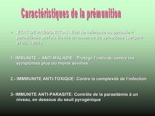 ETAT DE PREMUNITION : Etat de tolérance au parasite =
  parasitémie parfois élevée en absence de symptôme (Sergent
  et al., 1924 )


1- IMMUNITE – ANTI-MALADIE: Protège l’individu contre les
    symptômes plus ou moins sévères


2.- IMMMUNITE ANTI-TOXIQUE: Contre la complexité de l’infection


3- IMMUNITE ANTI-PARASITE: Contrôle de la parasitémie à un
    niveau, en dessous du seuil pyrogénique
 