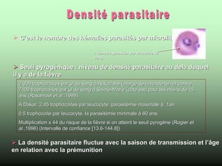 C’est le nombre des hématies parasités par microlitres de sang

                                      1 hématie parasitée par microlitre de
                                      sang

   Seuil pyrogénique : niveau de densité parasitaire au delà duquel
il y a de la fièvre
  2 000 trophozoïtes par µl de sang à Ankazobe (marge de la haute terre) contre
  7400 trophozoïtes par µl de sang à Sainte-Marie (côte est) pour les moins de 15
  ans (Rasamoel et al.,1998).
  A Dakar: 2,45 trophozoïtes par leucocyte, parasitémie maximale à 1an
  0.5 trophozoite par leucocyte, la parasitémie minimale à 60 ans.
  Multiplication x 44 du risque de la fièvre si on atteint le seuil pyrogène (Rogier et
  al.,1996) (Intervalle de confiance [13.6-144.8])

  La densité parasitaire fluctue avec la saison de transmission et l’âge
en relation avec la prémunition
 