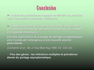 Il existe des mécanismes capable de détruire les parasites
mais l’immunité n’est jamais stérilisante.

   Le polymorphisme génétique et la diversité antigénique
sont des mécanismes qui permettent au parasite d’échapper
à la réponse immunitaire.
Une des explications du passage du portage symptomatique
vers l’accès est l’émergence d’une nouvelle souche
plasmodiale.
(Contamin et al., Am J Trop Med Hyg 1996, 54 : 632-43)

  Flux des gènes : les infections multiples et prévalence
élevée du portage asymptomatique
 