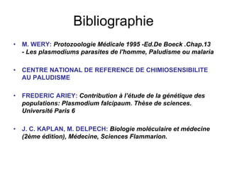 Bibliographie
•   M. WERY: Protozoologie Médicale 1995 -Ed.De Boeck .Chap.13
    - Les plasmodiums parasites de l'homme, Paludisme ou malaria

•   CENTRE NATIONAL DE REFERENCE DE CHIMIOSENSIBILITE
    AU PALUDISME

•   FREDERIC ARIEY: Contribution à l’étude de la génétique des
    populations: Plasmodium falcipaum. Thèse de sciences.
    Université Paris 6

•   J. C. KAPLAN, M. DELPECH: Biologie moléculaire et médecine
    (2ème édition), Médecine, Sciences Flammarion.
 