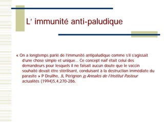 L’ immunité anti-paludique


« On a longtemps parlé de l’immunité antipaludique comme s’il s’agissait
   d’une chose simple et unique… Ce concept naïf était celui des
   demandeurs pour lesquels il ne faisait aucun doute que le vaccin
   souhaité devait être stérilisant, conduisant à la destruction immédiate du
   parasite » P Druilhe, JL Pérignon in Annales de l’Institut Pasteur
   actualités (1994)5,4,270-286.
 
