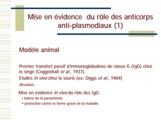 Mise en évidence du rôle des anticorps
              anti-plasmodiaux (1)


Modèle animal

Premier transfert passif d’immunoglobulines de classe G (IgG) chez
le singe (Coggeshall et al., 1937).
Etudes in vivo chez la souris (ex: Diggs et al., 1969)
Résultats :

Mise en évidence in vivo du rôle des IgG:
 • baisse de la parasitémie.
 • protection contre la forme grave de la maladie.
 
