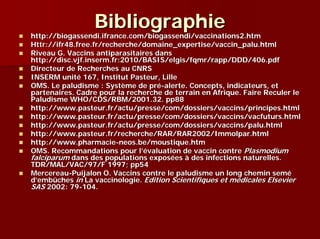 Bibliographie
http://biogassendi.ifrance.com/biogassendi/vaccinations2.htm
Httr://ifr48.free.fr/recherche/domaine_expertise/vaccin_palu.html
Riveau G. Vaccins antiparasitaires dans
http://disc.vjf.inserm.fr:2010/BASIS/elgis/fqmr/rapp/DDD/406.pdf
Directeur de Recherches au CNRS
INSERM unité 167, Institut Pasteur, Lille
OMS. Le paludisme : Système de pré-alerte. Concepts, indicateurs, et
partenaires. Cadre pour la recherche de terrain en Afrique. Faire Reculer le
Paludisme WHO/CDS/RBM/2001.32. pp88
http://www.pasteur.fr/actu/presse/com/dossiers/vaccins/principes.html
http://www.pasteur.fr/actu/presse/com/dossiers/vaccins/vacfuturs.html
http://www.pasteur.fr/actu/presse/com/dossiers/vaccins/palu.html
http://www.pasteur.fr/recherche/RAR/RAR2002/Immolpar.html
http://www.pharmacie-neos.be/moustique.htm
OMS. Recommandations pour l’évaluation de vaccin contre Plasmodium
falciparum dans des populations exposées à des infections naturelles.
TDR/MAL/VAC/97/F 1997; pp54
Mercereau-Puijalon O. Vaccins contre le paludisme un long chemin semé
d’embûches in La vaccinologie. Edition Scientifiques et médicales Elsevier
SAS 2002: 79-104.
 