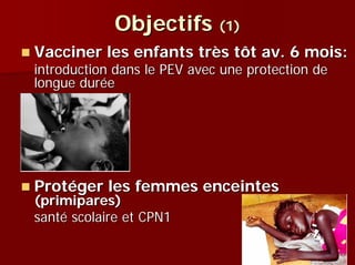 Objectifs (1)
Vacciner les enfants très tôt av. 6 mois:
introduction dans le PEV avec une protection de
longue durée




Protéger les femmes enceintes
(primipares)
santé scolaire et CPN1
 