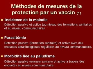 Méthodes de mesures de la
     protection par un vaccin (1)
Incidence de la maladie
Détection passive et active (au niveau des formations sanitaires
et au niveau communautaire)


Parasitémie
Détection passive (formation sanitaire) et active avec des
enquêtes parasitologiques régulières au niveau communautaire.


Morbidité liée au paludisme
Détection passive (formation sanitaire) et active à travers des
enquêtes au niveau communautaire.
 